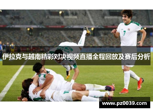伊拉克与越南精彩对决视频直播全程回放及赛后分析