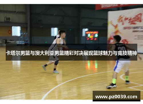 卡塔尔男篮与澳大利亚男篮精彩对决展现篮球魅力与竞技精神