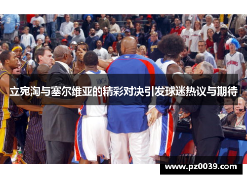 立宛淘与塞尔维亚的精彩对决引发球迷热议与期待